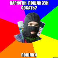 Карюгин, пошли хуи сосать? Пошли))