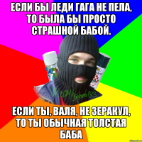 Если бы Леди Гага не пела, то была бы просто страшной бабой. Если ты, Валя, не Зеракул, то ты обычная толстая баба