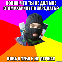 колян, что ты не дал мне этому харину по харе дать? Вова,я тебя и не держал