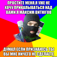 простите меня,я уже не хочу прикалываться над вами.я Максим Витюгов думал если признаюсь ты вы мне ничего не сделаете