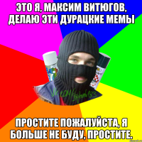 Это я, Максим Витюгов, делаю эти дурацкие мемы Простите пожалуйста, я больше не буду, простите.