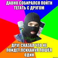 Давно собирался пойти тегать с другом Друг сказал что не пойдёт,психанул пошёл один