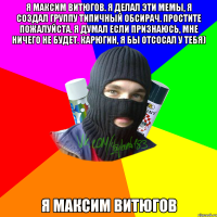 Я Максим Витюгов. Я делал эти мемы, я создал группу типичный обсирач. Простите пожалуйста. Я думал если признаюсь, мне ничего не будет. Карюгин, я бы отсосал у тебя) Я Максим Витюгов