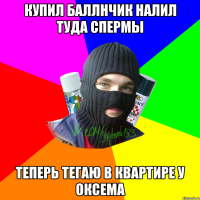 Купил баллнчик налил туда спермы теперь тегаю в квартире у Оксема