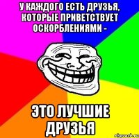 У КАЖДОГО ЕСТЬ ДРУЗЬЯ, КОТОРЫЕ ПРИВЕТСТВУЕТ ОСКОРБЛЕНИЯМИ - ЭТО ЛУЧШИЕ ДРУЗЬЯ