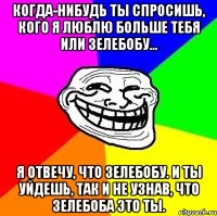 Когда-нибудь ты спросишь, кого я люблю больше тебя или Зелебобу... Я отвечу, что Зелебобу. И ты уйдешь, так и не узнав, что Зелебоба это ты.