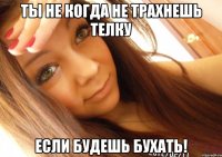 ТЫ НЕ КОГДА НЕ ТРАХНЕШЬ ТЕЛКУ ЕСЛИ БУДЕШЬ БУХАТЬ!