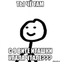 ты чё там с 9 вите иташки упала чтале???