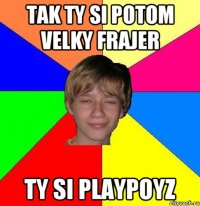 Tak ty si potom velky frajer ty si playpoyz