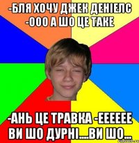 -бля хочу джек деніелс -ооо а шо це таке -Ань це травка -ееееее ви шо дурні....ви шо...