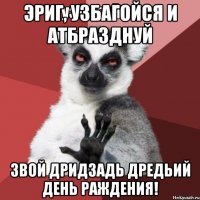 эриг, узбагойся и атбразднуй звой дридзадь дредьий день раждения!