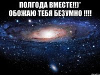 ПОЛГОДА ВМЕСТЕ!!)* ОБОЖАЮ ТЕБЯ безумно !!!! 