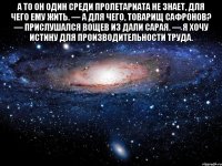 А то он один среди пролетариата не знает, для чего ему жить. — А для чего, товарищ Сафронов? — прислушался Вощев из дали сарая. — Я хочу истину для производительности труда. 