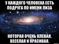 У каждого человека есть подруга по имени Лиза Которая очень клевая, веселая и красивая.