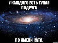 У каждого есть тупая подруга по имени Катя.