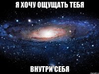 я хочу ощущать тебя внутри себя