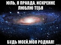 Юль, я правда, искренне люблю тебя будь моей,моя родная!