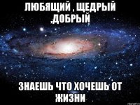 Любящий , щедрый ,добрый Знаешь что хочешь от жизни