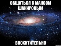 Общаться с Максом Шакировым Восхитительно