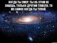 Когда ты умер, ты об этом не знаешь, только другим тяжело. То же самое когда ты тупой. 