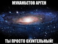 Муканбетов Арген ты просто охуительный!