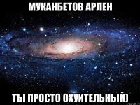 Муканбетов Арлен ты просто охуительный)