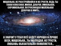 МАШЕНЬКА, НЕ РАССТРАЙВАЙСЯ И НЕ ГРУСТИ, ВЕДЬ ТЫ ТАКАЯ КЛАССНАЯ, МИЛАЯ, ДОБРАЯ, УМНЕНЬКАЯ, СКРОМНЕНЬКАЯ, ПОТРЯСАЮЩАЯ МАЛЕНЬКАЯ ДЕВОЧКА В МИРЕ... А ЗНАЧИТ У ТЕБЯ ВСЁ БУДЕТ ХОРОШО И ЛУЧШЕ ВСЕХ, МАШЕНЬКА...ТЫ МОЛОДАЯ, НЕ ГРУСТИ, ЛЮБОВЬ ОБЯЗАТЕЛЬНО ПОЯВЛЯЕТСЯ...