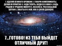 1. уделяй ей много времени 2. говори комплименты, делай ей приятно 3. ходи гулять, води ее в кино 4. будь рядом в трудную минуту 5. весели ее, рассказывай шутки 6. заботься о ней, как о своей девушке 7...Готово! Из тебя выйдет отличный друг!