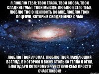 Я люблю тебя: твои глаза, твои слова, твои сладкие губы, твои мысли; люблю всего тебя, люблю твою нежность во мне, люблю твои поцелуи, которые сводят меня с ума Люблю твой аромат, люблю твой ласкающий взгляд, в котором я вижу столько тепла и огня, благодаря которому я чувствую себя просто счастливой!