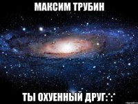 Максим Трубин Ты охуенный друг:*:*