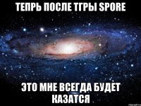 тепрь после тгры Spore это мне всегда будет казатся