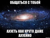 Общаться с тобой АХуеть как круто Даже ахуенно