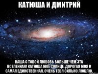 КАТЮША И ДМИТРИЙ НАША С ТОБОЙ ЛЮБОВЬ БОЛЬШЕ ЧЕМ ЭТА ВСЕЛЕННАЯ! КАТЮША МОЁ СОЛНЦЕ, ДОРОГАЯ МОЯ И САМАЯ ЕДИНСТВЕННАЯ. ОЧЕНЬ ТЕБЯ СИЛЬНО ЛЮБЛЮ.