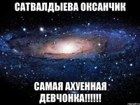 Сатвалдыева Оксанчик самая ахуенная девчонка!!!!!!