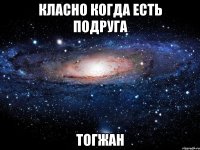 класно когда есть подруга ТОГЖАН