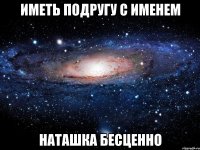 иметь подругу с именем НАТАШКА БЕСЦЕННО