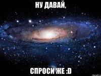 Ну давай, Спроси же :D