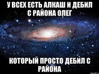 у всех есть алкаш и дебил с района Олег который просто дебил с района