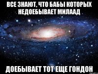 все знают, что бабы которых недоебывает милаад доебывает тот еще гондон