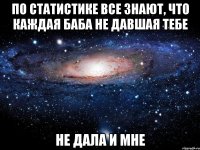 по статистике все знают, что каждая баба не давшая тебе не дала и мне