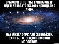 Вам скажет тот,чье имя на слуху- Идите убивайте тех,кого не видели в лицо. Наверняка отрезали себе бы хуй, Если бы сверху вас назвали молодцом.