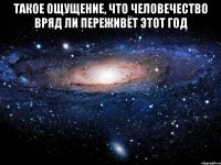 Такое ощущение, что человечество вряд ли переживёт этот год 