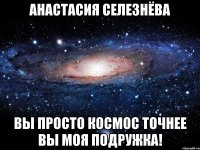 Анастасия Селезнёва Вы просто космос точнее вы моя подружка!