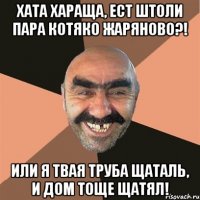 Хата хараща, ест штоли пара котяко жаряново?! Или я твая труба щаталь, и дом тоще щатял!