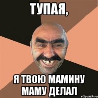 тупая, я твою мамину маму делал