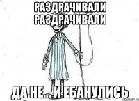 раздрачивали раздрачивали да не... и ебанулись