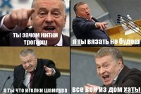 ты зачем нитки трогаеш я ты вязать не будеш а ты что иголки шампура все вон из дом хаты