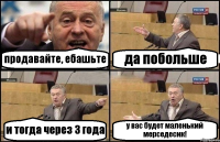 продавайте, ебашьте да побольше и тогда через 3 года у вас будет маленький мерседесик!