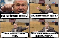 вот ты бросил курить? а вы там бросили курить? и там никто не бросает курить! и чего теперь мне тоже что ли начинать курить?!!