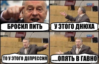 БРОСИЛ ПИТЬ У ЭТОГО ДНЮХА ТО У ЭТОГО ДЕПРЕССИЯ .....ОПЯТЬ В ГАВНО